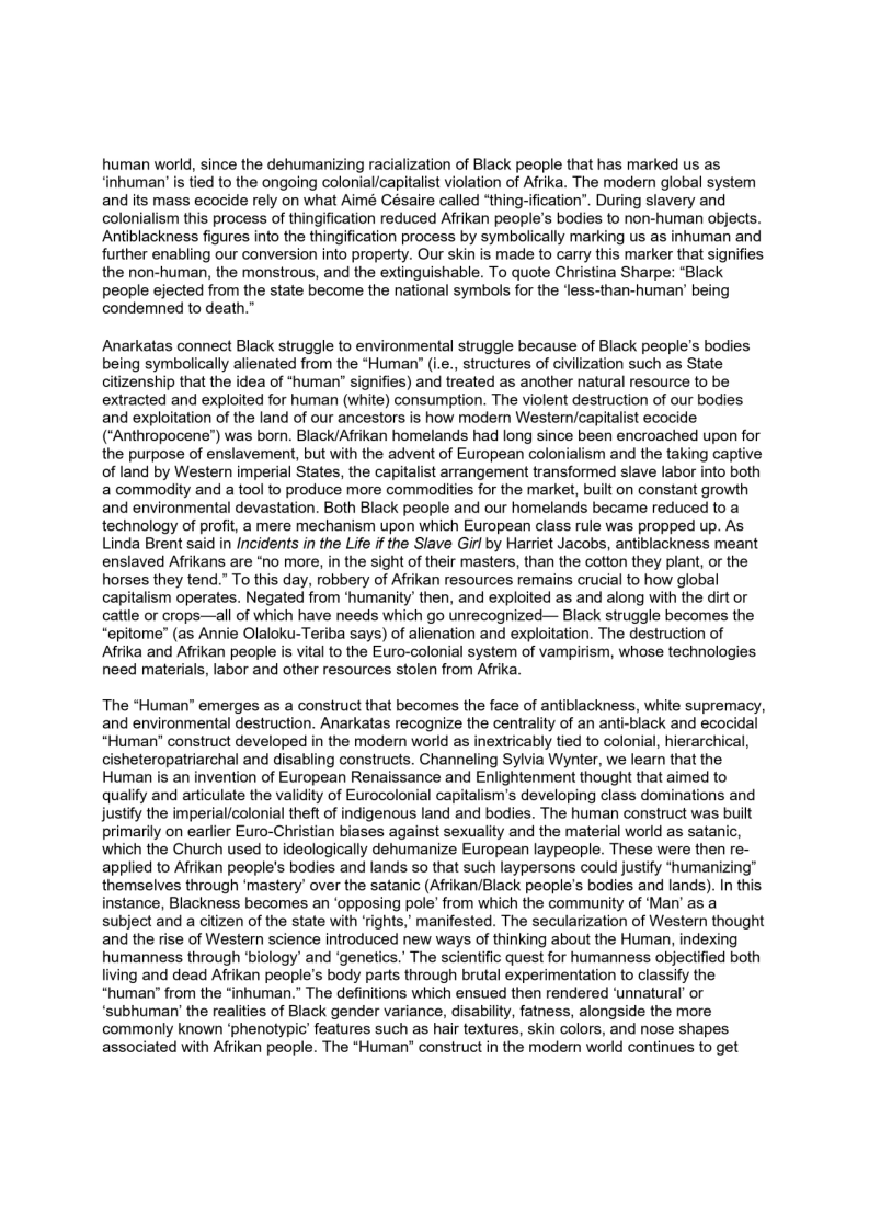 human world, since the dehumanizing racialization of Black people that has marked us as
‘inhuman’ is tied to the ongoing colonial/capitalist violation of Afrika. The modern global system
and its mass ecocide rely on what Aimé Césaire called “thing-ification’. During slavery and
colonialism this process of thingification reduced Arikan people's bodies to non-human objects.
Antiblackness figures into the thingification process by symbolically marking us as inhuman and
further enabling our conversion into property. Our skin is made to carry this marker that signifies
the non-human, the monstrous, and the extinguishable. To quote Christina Sharpe: "Black
people ejected from the state become the national symbols for the ‘less-than-human’ being
condemned to death.”

Anarkatas connect Black struggle to environmental struggle because of Black people’s bodies
being symbolically alienated from the “Human” (i.e., structures of civilization such as State
citizenship that the idea of “human’ signifies) and treated as another natural resource to be
extracted and exploited for human (white) consumption. The violent destruction of our bodies
and exploitation of the land of our ancestors is how modern Western/capitalist ecocide
(’Anthropocene”) was born. Black/Afrikan homelands had long since been encroached upon for
the purpose of enslavement, but with the advent of European colonialism and the taking captive
of land by Western imperial States, the capitalist arrangement transformed slave labor into both
a commodity and a tool to produce more commodities for the market, built on constant growth
and environmental devastation. Both Black people and our homelands became reduced to a
technology of profit, a mere mechanism upon which European class rule was propped up. As
Linda Brent said in Incidents in the Life if the Slave Girl by Harriet Jacobs, antiblackness meant
enslaved Afrikans are ‘no more, in the sight of their masters, than the cotton they plant, or the
horses they tend.” To this day, robbery of Afrikan resources remains crucial to how global
capitalism operates. Negated from ‘humanity’ then, and exploited as and along with the dirt or
cattle or crops—all of which have needs which go unrecognized— Black struggle becomes the
“epitome” (as Annie Olaloku-Teriba says) of alienation and exploitation. The destruction of
Afrika and Afrikan people is vital to the Euro-colonial system of vampirism, whose technologies
need materials, labor and other resources stolen from Afrika.

‘The “Human” emerges as a construct that becomes the face of antiblackness, white supremacy,
and environmental destruction. Anarkatas recognize the centrality of an anti-black and ecocidal
“Human' construct developed in the modern world as inextricably tied to colonial, hierarchical,
cisheteropatriarchal and disabling constructs. Channeling Sylvia Wynter, we learn that the
Human is an invention of European Renaissance and Enlightenment thought that aimed to
qualify and articulate the validity of Eurocolonial capitalism's developing class dominations and
justify the imperial/colonial theft of indigenous land and bodies. The human construct was built
primarily on earlier Euro-Christian biases against sexuality and the material world as satanic,
which the Church used to ideologically dehumanize European laypeople. These were then re-
applied to Afrikan people's bodies and lands so that such laypersons could justify “humanizing”
themselves through ‘mastery’ over the satanic (Afrikan/Black people's bodies and lands). In this
instance, Blackness becomes an ‘opposing pole’ from which the community of ‘Man’ as a
subject and a citizen of the state with ‘rights,’ manifested. The secularization of Western thought
and the rise of Western science introduced new ways of thinking about the Human, indexing
humanness through ‘biology’ and ‘genetics.’ The scientific quest for humanness objectified both
living and dead Afrikan people's body parts through brutal experimentation to classify the
\\uman’ from the “inhuman.” The definitions which ensued then rendered ‘unnatural’ or
‘subhuman’ the realities of Black gender variance, disability, fatness, alongside the more
commonly known ‘phenotypic’ features such as hair textures, skin colors, and nose shapes
associated with Afrikan people. The “Human” construct in the modern world continues to get

 
